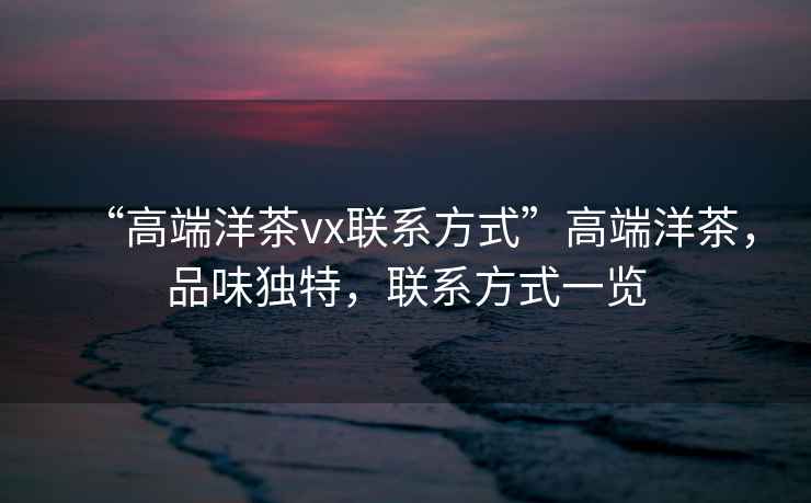 “高端洋茶vx聯(lián)系方式”高端洋茶，品味獨特，聯(lián)系方式一覽