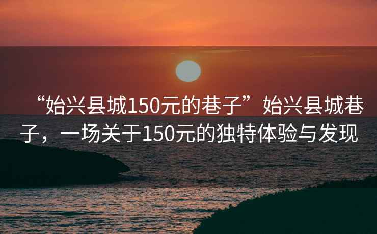 “始興縣城150元的巷子”始興縣城巷子，一場(chǎng)關(guān)于150元的獨特體驗與發(fā)現