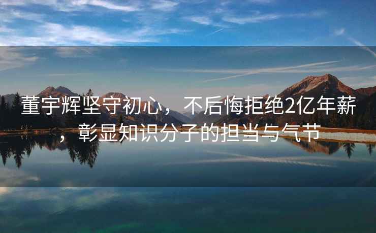董宇輝堅守初心，不后悔拒絕2億年薪，彰顯知識分子的擔當與氣節