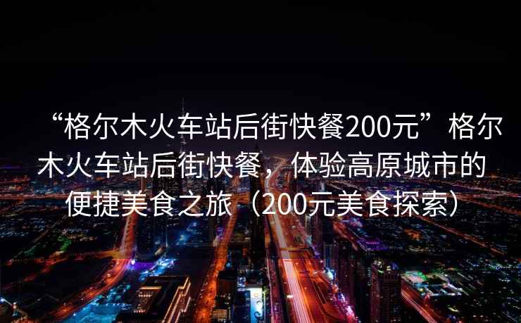 “格爾木火車(chē)站后街快餐200元”格爾木火車(chē)站后街快餐，體驗高原城市的便捷美食之旅（200元美食探索）
