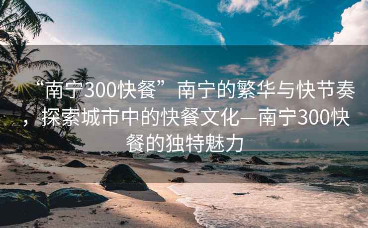 “南寧300快餐”南寧的繁華與快節奏，探索城市中的快餐文化—南寧300快餐的獨特魅力