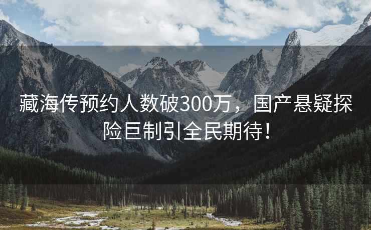 藏海傳預約人數破300萬(wàn)，國產(chǎn)懸疑探險巨制引全民期待！