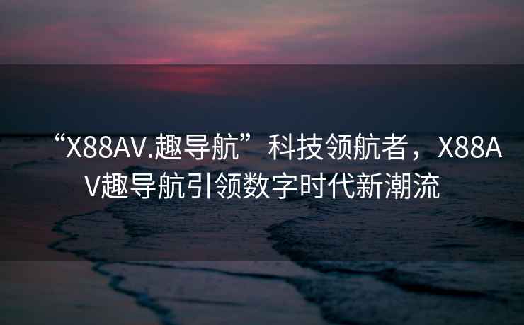 “X88AV.趣導航”科技領(lǐng)航者，X88AV趣導航引領(lǐng)數字時(shí)代新潮流