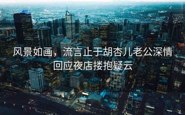 風(fēng)景如畫(huà)，流言止于胡杏兒老公深情回應夜店摟抱疑云