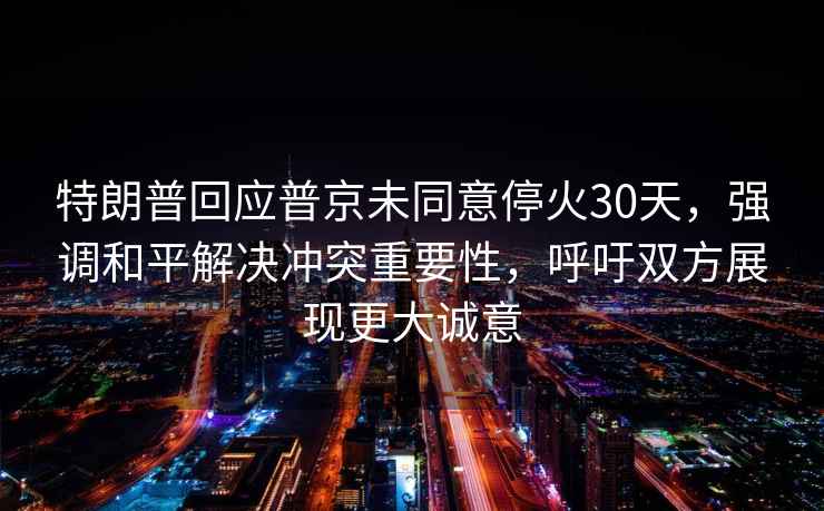 特朗普回應普京未同意?；?0天，強調和平解決沖突重要性，呼吁雙方展現更大誠意