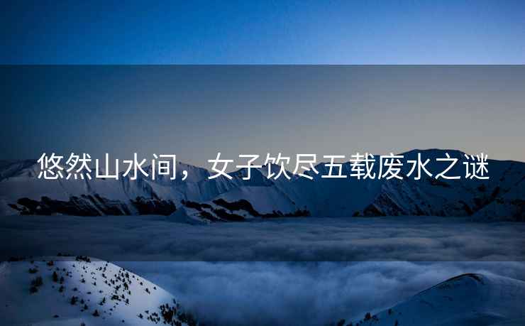 悠然山水間，女子飲盡五載廢水之謎