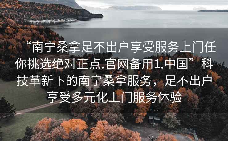 “南寧桑拿足不出戶(hù)享受服務(wù)上門(mén)任你挑選絕對正點(diǎn).官網(wǎng)備用1.中國”科技革新下的南寧桑拿服務(wù)，足不出戶(hù)享受多元化上門(mén)服務(wù)體驗