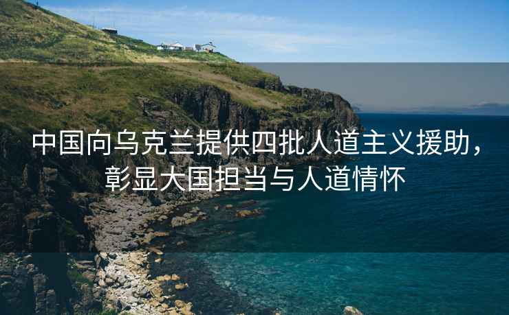 中國向烏克蘭提供四批人道主義援助，彰顯大國擔當與人道情懷