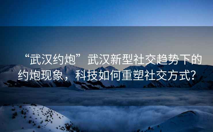 “武漢約炮”武漢新型社交趨勢下的約炮現象，科技如何重塑社交方式？