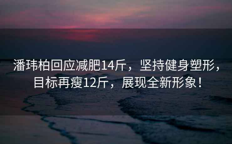 潘瑋柏回應減肥14斤，堅持健身塑形，目標再瘦12斤，展現全新形象！