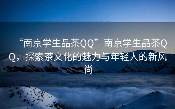 “南京學(xué)生品茶QQ”南京學(xué)生品茶QQ，探索茶文化的魅力與年輕人的新風(fēng)尚