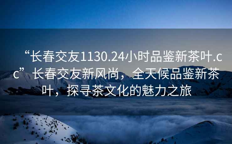 “長(cháng)春交友1130.24小時(shí)品鑒新茶葉.cc”長(cháng)春交友新風(fēng)尚，全天候品鑒新茶葉，探尋茶文化的魅力之旅
