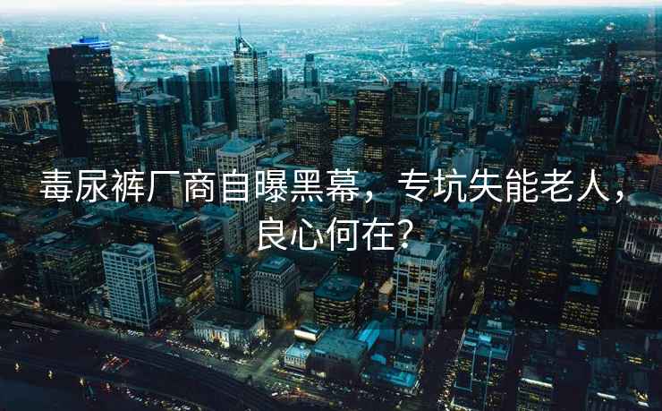 毒尿褲廠(chǎng)商自曝黑幕，專(zhuān)坑失能老人，良心何在？