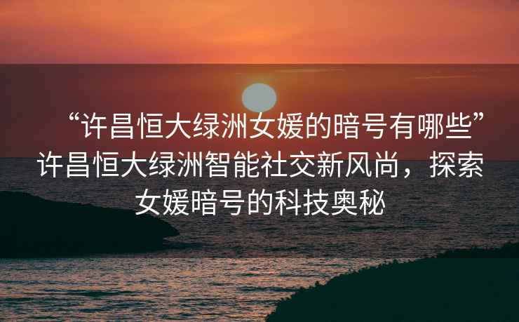 “許昌恒大綠洲女媛的暗號有哪些”許昌恒大綠洲智能社交新風(fēng)尚，探索女媛暗號的科技奧秘