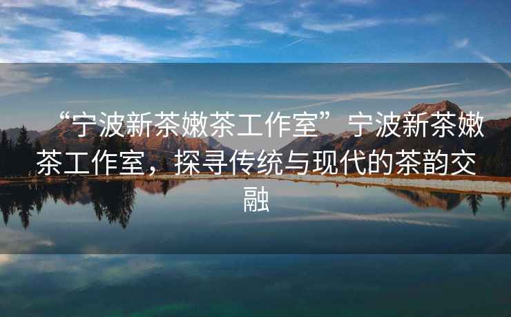 “寧波新茶嫩茶工作室”寧波新茶嫩茶工作室，探尋傳統與現代的茶韻交融