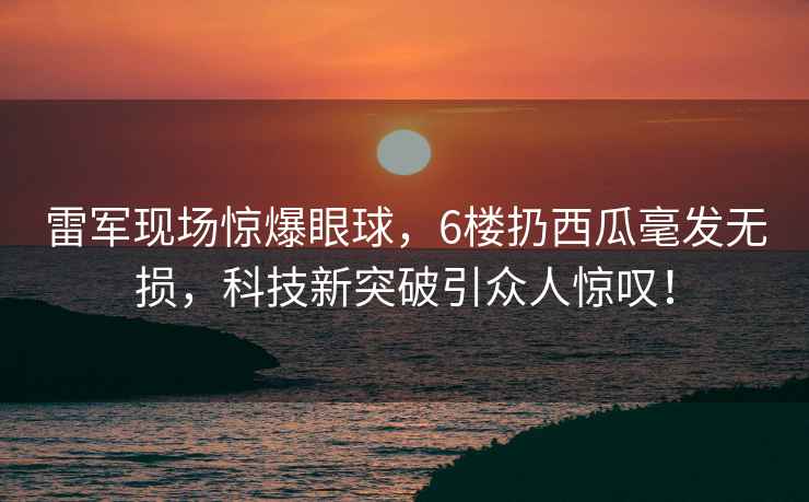 雷軍現場(chǎng)驚爆眼球，6樓扔西瓜毫發(fā)無(wú)損，科技新突破引眾人驚嘆！