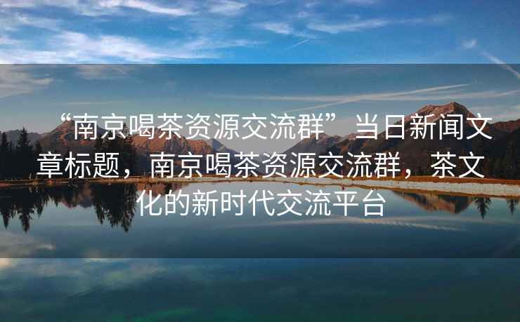 “南京喝茶資源交流群”當日新聞文章標題，南京喝茶資源交流群，茶文化的新時(shí)代交流平臺