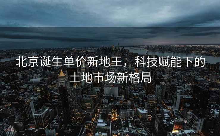 北京誕生單價(jià)新地王，科技賦能下的土地市場(chǎng)新格局