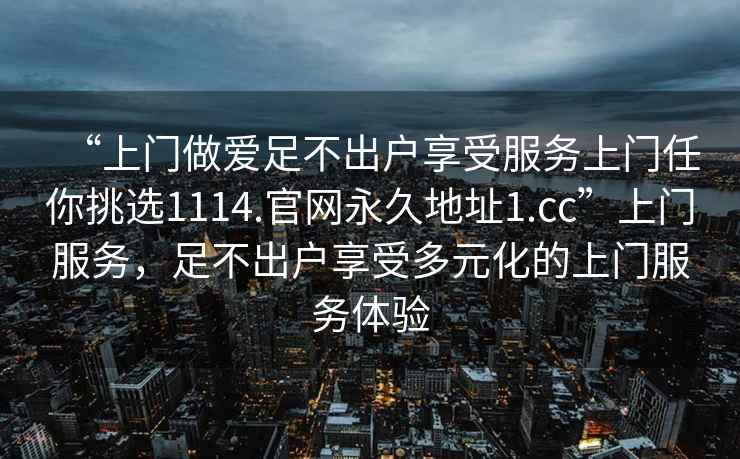 “上門(mén)做愛(ài)足不出戶(hù)享受服務(wù)上門(mén)任你挑選1114.官網(wǎng)永久地址1.cc”上門(mén)服務(wù)，足不出戶(hù)享受多元化的上門(mén)服務(wù)體驗