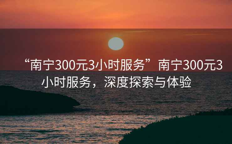 “南寧300元3小時(shí)服務(wù)”南寧300元3小時(shí)服務(wù)，深度探索與體驗