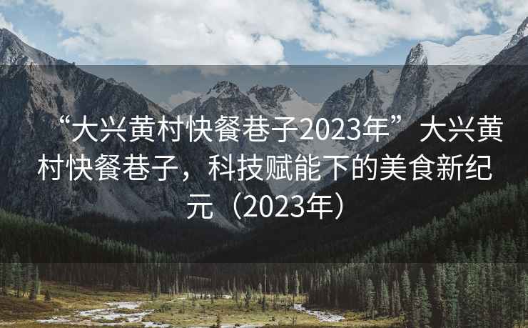 “大興黃村快餐巷子2023年”大興黃村快餐巷子，科技賦能下的美食新紀元（2023年）