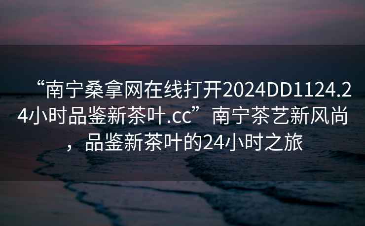 “南寧桑拿網(wǎng)在線(xiàn)打開(kāi)2024DD1124.24小時(shí)品鑒新茶葉.cc”南寧茶藝新風(fēng)尚，品鑒新茶葉的24小時(shí)之旅