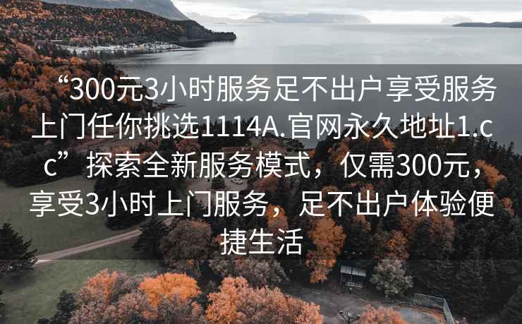 “300元3小時(shí)服務(wù)足不出戶(hù)享受服務(wù)上門(mén)任你挑選1114A.官網(wǎng)永久地址1.cc”探索全新服務(wù)模式，僅需300元，享受3小時(shí)上門(mén)服務(wù)，足不出戶(hù)體驗便捷生活