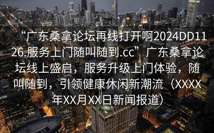 “廣東桑拿論壇再線(xiàn)打開(kāi)啊2024DD1126.服務(wù)上門(mén)隨叫隨到.cc”廣東桑拿論壇線(xiàn)上盛啟，服務(wù)升級上門(mén)體驗，隨叫隨到，引領(lǐng)健康休閑新潮流（XXXX年XX月XX日新聞報道）