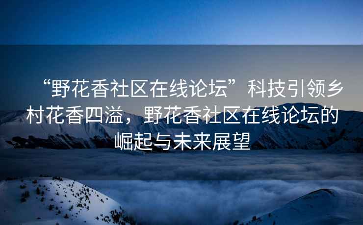 “野花香社區在線(xiàn)論壇”科技引領(lǐng)鄉村花香四溢，野花香社區在線(xiàn)論壇的崛起與未來(lái)展望