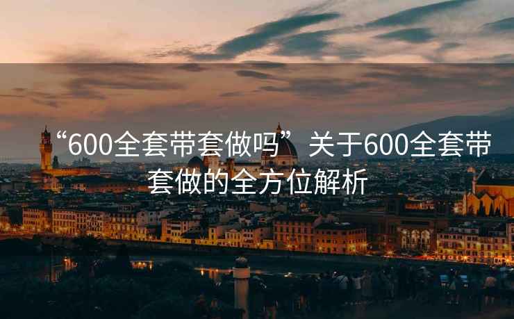 “600全套帶套做嗎”關(guān)于600全套帶套做的全方位解析