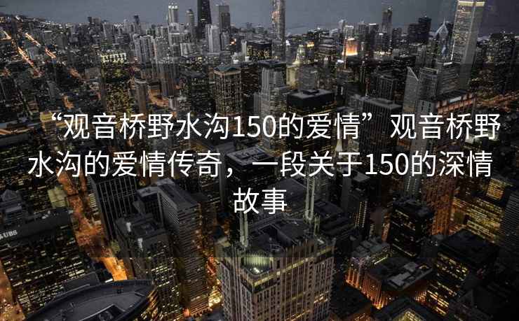 “觀(guān)音橋野水溝150的愛(ài)情”觀(guān)音橋野水溝的愛(ài)情傳奇，一段關(guān)于150的深情故事