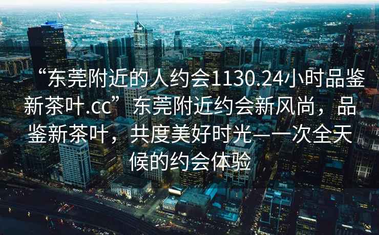 “東莞附近的人約會(huì )1130.24小時(shí)品鑒新茶葉.cc”東莞附近約會(huì )新風(fēng)尚，品鑒新茶葉，共度美好時(shí)光—一次全天候的約會(huì )體驗