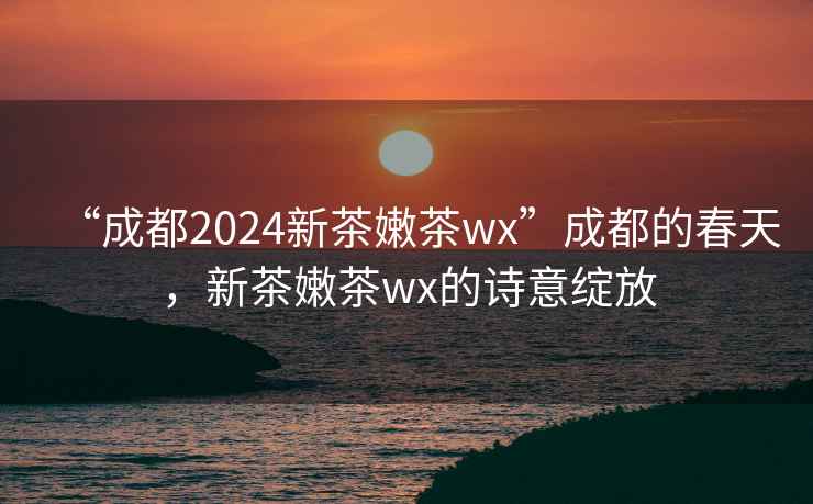 “成都2024新茶嫩茶wx”成都的春天，新茶嫩茶wx的詩(shī)意綻放