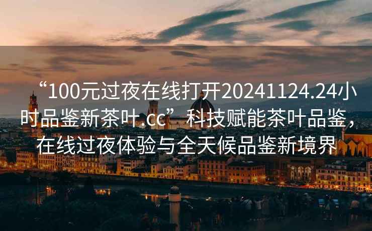 “100元過(guò)夜在線(xiàn)打開(kāi)20241124.24小時(shí)品鑒新茶葉.cc”科技賦能茶葉品鑒，在線(xiàn)過(guò)夜體驗與全天候品鑒新境界