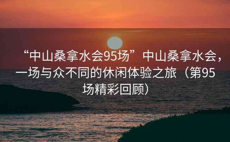 “中山桑拿水會(huì )95場(chǎng)”中山桑拿水會(huì )，一場(chǎng)與眾不同的休閑體驗之旅（第95場(chǎng)精彩回顧）