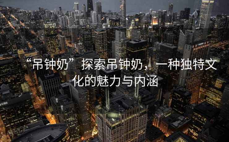 “吊鐘奶”探索吊鐘奶，一種獨特文化的魅力與內涵