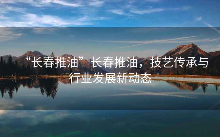 “長(cháng)春推油”長(cháng)春推油，技藝傳承與行業(yè)發(fā)展新動(dòng)態(tài)