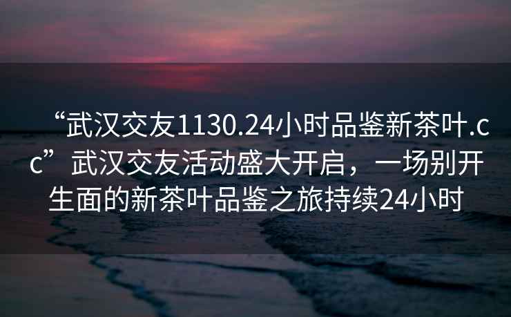 “武漢交友1130.24小時(shí)品鑒新茶葉.cc”武漢交友活動(dòng)盛大開(kāi)啟，一場(chǎng)別開(kāi)生面的新茶葉品鑒之旅持續24小時(shí)