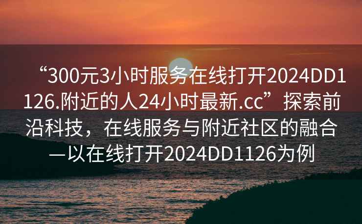 “300元3小時(shí)服務(wù)在線(xiàn)打開(kāi)2024DD1126.附近的人24小時(shí)最新.cc”探索前沿科技，在線(xiàn)服務(wù)與附近社區的融合—以在線(xiàn)打開(kāi)2024DD1126為例