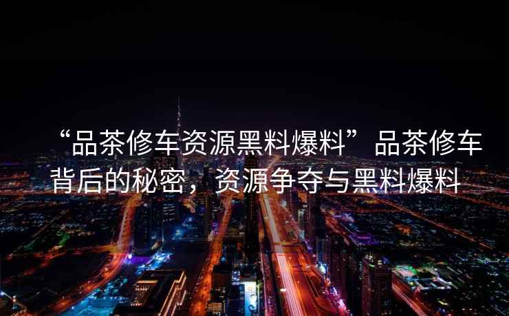 “品茶修車(chē)資源黑料爆料”品茶修車(chē)背后的秘密，資源爭奪與黑料爆料