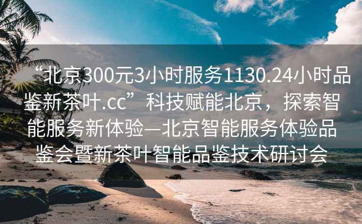 “北京300元3小時(shí)服務(wù)1130.24小時(shí)品鑒新茶葉.cc”科技賦能北京，探索智能服務(wù)新體驗—北京智能服務(wù)體驗品鑒會(huì )暨新茶葉智能品鑒技術(shù)研討會(huì )