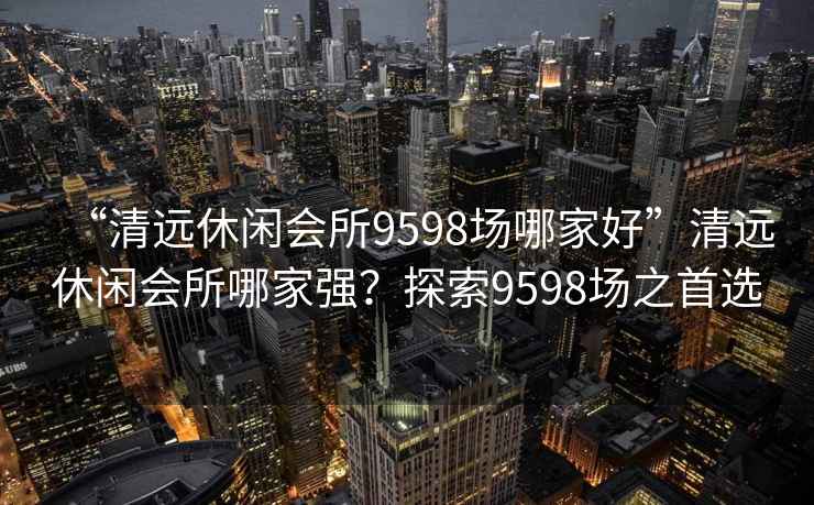 “清遠休閑會(huì )所9598場(chǎng)哪家好”清遠休閑會(huì )所哪家強？探索9598場(chǎng)之首選