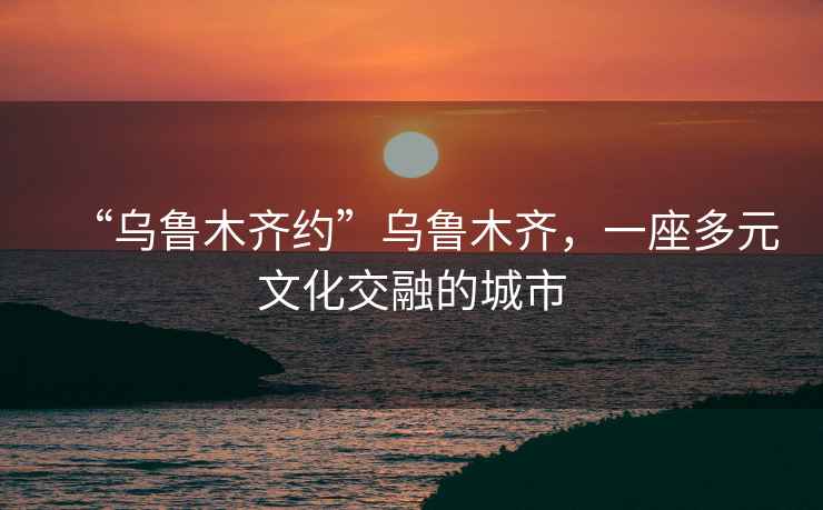“烏魯木齊約”烏魯木齊，一座多元文化交融的城市