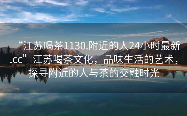 “江蘇喝茶1130.附近的人24小時(shí)最新.cc”江蘇喝茶文化，品味生活的藝術(shù)，探尋附近的人與茶的交融時(shí)光