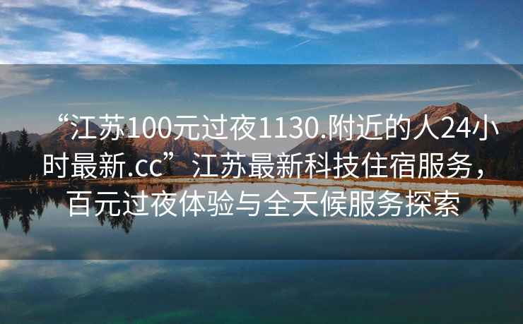 “江蘇100元過(guò)夜1130.附近的人24小時(shí)最新.cc”江蘇最新科技住宿服務(wù)，百元過(guò)夜體驗與全天候服務(wù)探索