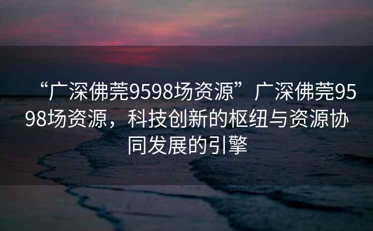 “廣深佛莞9598場(chǎng)資源”廣深佛莞9598場(chǎng)資源，科技創(chuàng  )新的樞紐與資源協(xié)同發(fā)展的引擎