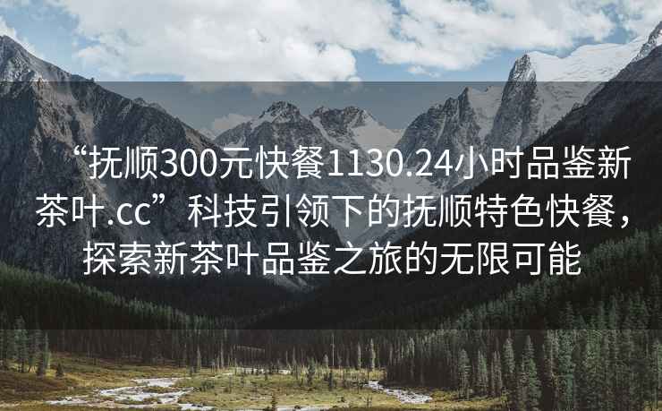 “撫順300元快餐1130.24小時(shí)品鑒新茶葉.cc”科技引領(lǐng)下的撫順特色快餐，探索新茶葉品鑒之旅的無(wú)限可能