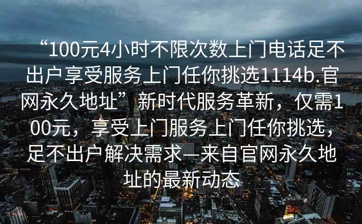 “100元4小時(shí)不限次數上門(mén)電話(huà)足不出戶(hù)享受服務(wù)上門(mén)任你挑選1114b.官網(wǎng)永久地址”新時(shí)代服務(wù)革新，僅需100元，享受上門(mén)服務(wù)上門(mén)任你挑選，足不出戶(hù)解決需求—來(lái)自官網(wǎng)永久地址的最新動(dòng)態(tài)