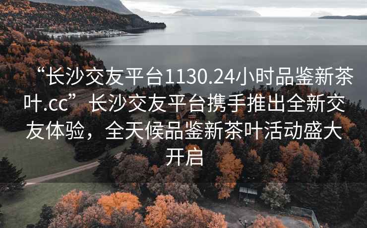 “長(cháng)沙交友平臺1130.24小時(shí)品鑒新茶葉.cc”長(cháng)沙交友平臺攜手推出全新交友體驗，全天候品鑒新茶葉活動(dòng)盛大開(kāi)啟