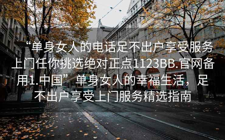 “單身女人的電話(huà)足不出戶(hù)享受服務(wù)上門(mén)任你挑選絕對正點(diǎn)1123BB.官網(wǎng)備用1.中國”單身女人的幸福生活，足不出戶(hù)享受上門(mén)服務(wù)精選指南